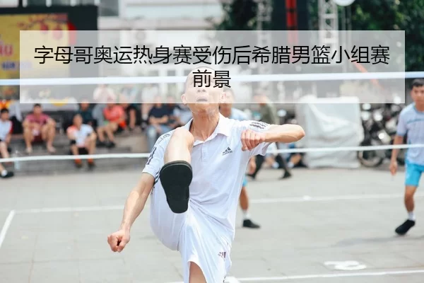 字母哥奥运热身赛受伤后希腊男篮小组赛前景